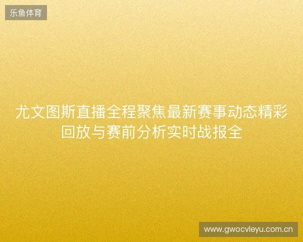 尤文图斯直播全程聚焦最新赛事动态精彩回放与赛前分析实时战报全 尤文图斯直播全程聚焦最新赛事动态精彩回放与赛前分析实时战报全